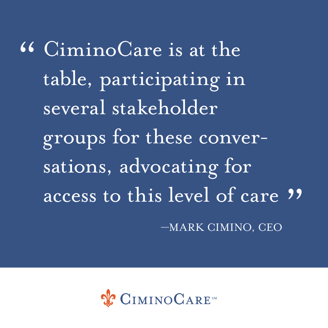 CiminoCare is at the table, participating in several stakeholder groups for these conversations, advocating for access to this level of care,” states Mark Cimino, CEO